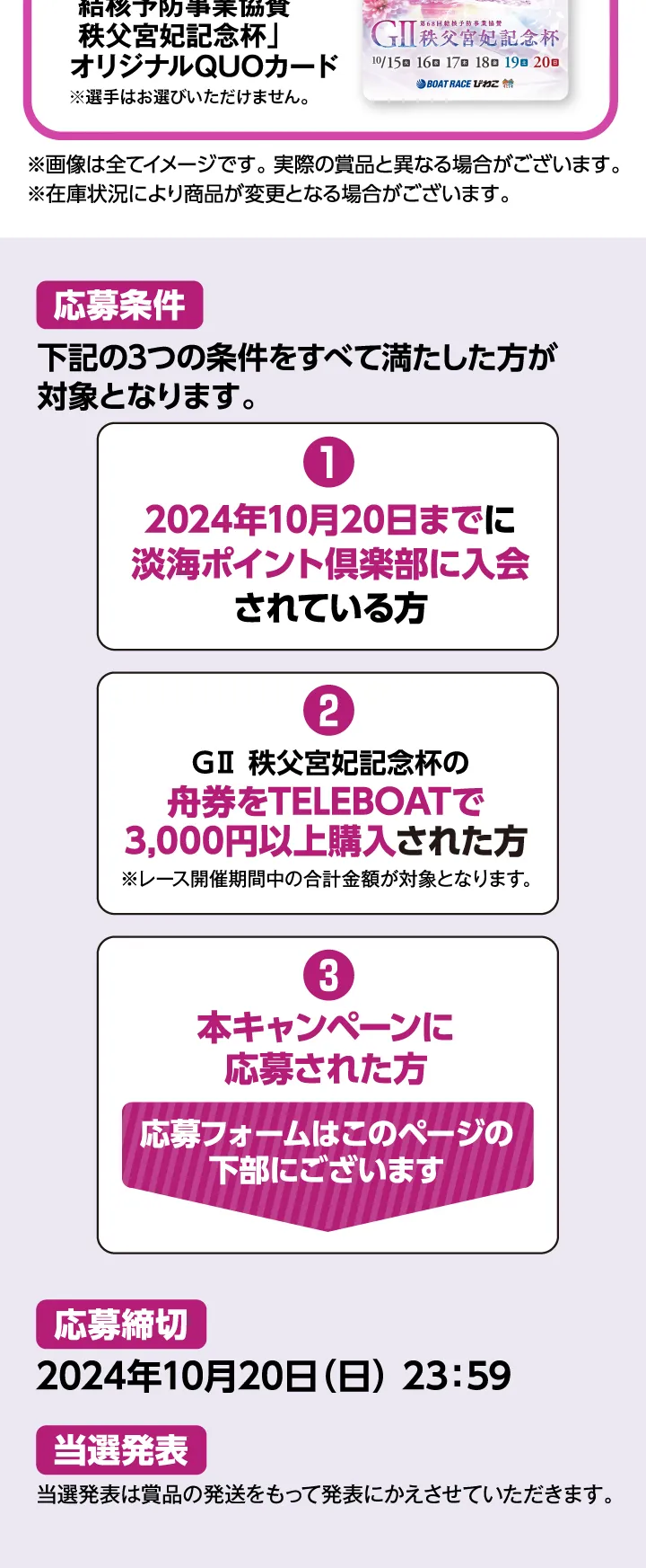 【応募条件】次の3つの条件をすべて満たした方が対象となります。1.2024年10月20日までに淡海ポイント倶楽部に入会されている方。2.GII秩父宮妃記念杯の舟券をTELEBOATで3,000円以上購入された方（レース期間中の合算）。3.本キャンペーンに応募された方。応募フォームはこのページの下部にございます。【応募締切】2024年10月20日（日）23:59まで【当選発表】当選発表は商品の発送をもって発表にかえさせていただきます。