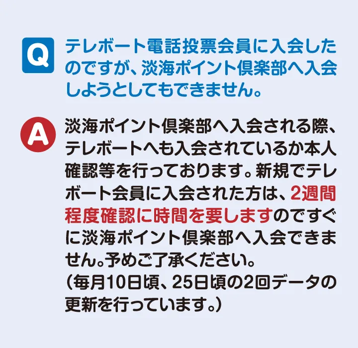 テレボート未加入の方は 上記より先にご登録ください。【よくある質問】テレボート電話投票会員に入会したのですが 淡海ポイント倶楽部へ入会しようとしてもできません。　【回答】淡海ポイント倶楽部へ入会される際 テレボートにも入会されているか本人確認を行っております。新規でテレボート会員に登録された方は2週間程度確認に時間を要しますのですぐに　淡海ポイント倶楽部へ入会できません。あらかじめご了承ください。（毎月10日ごろ、25日ごろの2回データの更新を行なっております。）